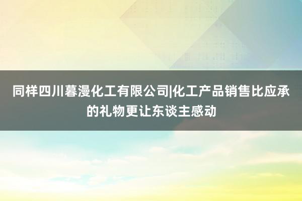 同样四川暮漫化工有限公司|化工产品销售比应承的礼物更让东谈主感动
